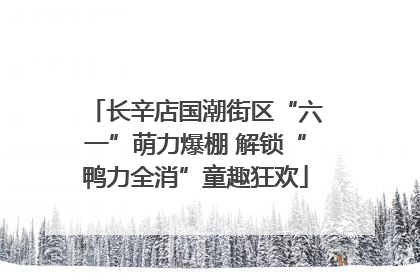 长辛店国潮街区“六一”萌力爆棚 解锁“鸭力全消”童趣狂欢